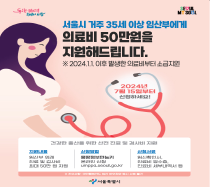 서울시 거주 35세 이상 임산부에게
의료비 50만원을 지원해드립니다.
※ 2024.1.1. 이후 발생한 의료비부터 소급지원
2024년 7월 15일 부터 신청하세요
지원내용 임산부 외래 진료 및 검사비 최대 50만원 지원
신청방법 몸땅정보만능키 온라인신청 umppa.seoul.go.kr
신청서류 임신확인서, 진료비영수증, 진료비 세부내역서 등