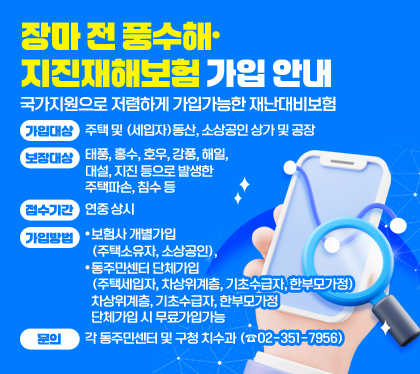 장마 전 풍수해·지진재해보험 가입 안내
국가지원으로 저렴하게 가입가능한 재난대비보험
가입대상 : 주택 및 (세입자)동산, 소상공인 상가 및 공장 
보장대상 : 태풍, 홍수, 호우, 강풍, 해일, 대설, 지진 등으로 발생한 주택파손, 침수 등
접수기간 : 연중 상시
가입방법 : 
- 보험사 개별가입(주택소유자, 소상공인), 
- 동주민센터 단체가입(주택세입자, 차상위계층, 기초수급자, 한부모가정)
차상위계층, 기초수급자, 한부모가정 단체가입 시 무료가입가능
문의 : 각 동주민센터 및 구청 치수과 (☎02-351-7956)