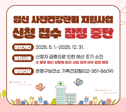 임신 사전건강관리 지원사업 신청 접수 잠정 중단
중단기간 : 2025. 5. 1.~2025. 12. 31.
중단사유 : 신청자 급증으로 인한 예산 조기 소진
※ 향후 예산 상황에 따라 사업 재개 여부 결정 예정
문의전화: 은평구보건소 가족건강팀(02-351-8609)