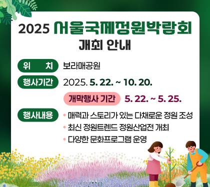 2025 서울국제정원박람회 개최 안내

  ○ 위    치: 보라매공원
  ○ 행사기간: 2025. 5. 22. ~ 10. 20.
    - 개막행사 기간: 5. 22. ~ 5. 25.
  ○ 행사내용
    - 매력과 스토리가 있는 다채로운 정원 조성
    - 최신 정원트렌드 정원산업전 개최
    - 다양한 문화프로그램 운영
