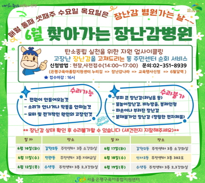 6월 찾아가는 장난감병원
탄소중립 실천을 위한 자원 업사이클링
고장난 장난감을 고쳐드리는 동 주민센터 순회 서비스
신청방법 현장, 사전접수(14:00~17:00) 문의 02-351-8939
은평구육아종합지원센터 누리집 -> 장난감나라 -> 교육행사신청 -> 4월달력
접수마감 16시
6. 10.  (화) 갈현2동 주민센터 3층 소강좌실
6. 11.(수) 진관동주민센터 3층 지혜교실
6. 12.(목) 수색동 주민센터 3층 2,3강좌실
6. 17.(화) 갈현2동 주민센터 3층 소강좌실
6. 18.(수) 신사2동 주민센터 3층 302호
6. 19.(목) 수색동 주민센터 3층 2,3강좌실