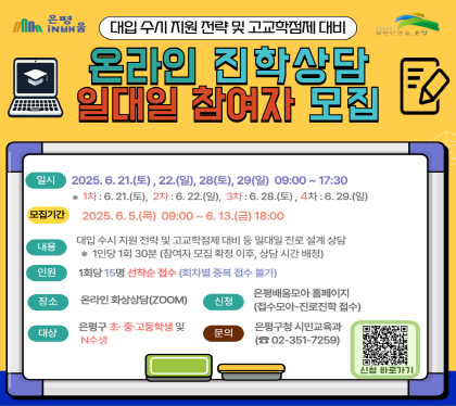 온라인 진학상담 일대일 참여자 모집
일시 2025.6.21.토, 22.일, 28.토, 29.일
모집기간 2025.6.5.목 ~ 6.13.금
내용 대입 수시 지원 및 고교학점제 대비 등 일대일 진로설계 상담
1인당 1회 30분(참여자 모집확정 이후, 상담시간 배정
인원 1회당 15명 선착순 모집(회차별 중복접수 불가)
장소 온라인 화상상담(zoom)
대상 은평구 초 중 고등학생 및 N수생
신청 은평배움모아 홈페이지 
문의 은평구청 시민교육과 02-351-7259