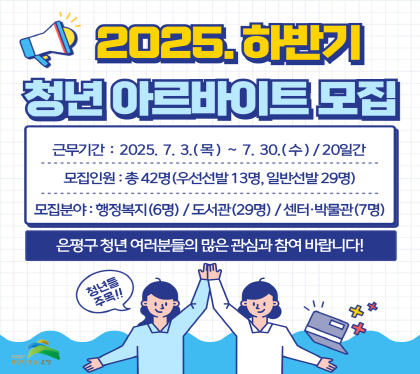 2025년 은평구 하반기 청년 아르바이트 모집
근무기간 2025.7.3.목 ~ 7.30.수 / 20일간
모집인원 총 42명 (우선선발 13명, 일반선발 29명)
모집분야 행정복지(6명) / 도서관 (29명) / 센터 박물관(7명)
