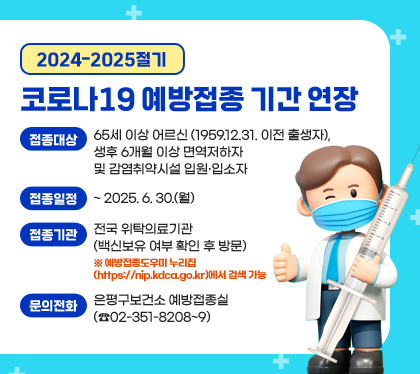 2024-2025절기 코로나19 예방접종 기간 연장
접종대상 : 65세 이상 어르신(1959.12.31. 이전 출생자), 생후 6개월 이상 면역저하자 및 감염취약시설 입원·입소자
접종일정 : ~ 2025. 6. 30.(월)
접종기관 : 전국 위탁의료기관(백신보유 여부 확인 후 방문)
※ 예방접종도우미 누리집(https://nip.kdca.go.kr)에서 검색 가능
문의전화: 은평구보건소 예방접종실(☎02-351-8208~9)