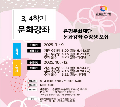 2025 3 4학기 문화강좌
2025년 은평문화예술회관 문화강좌 수강생 모집
3학기 운영기간 2025년 7월~9월
접수 기존수강생 2025. 6. 9.(월) ~ 14.(토) 
          신규수강생 2025. 6. 16.(월) ~ 21.(토)
          추가접수     2025. 6. 23.(월) ~ 개강월
4학기 운영기간 2025년 10월~12월
접수 기존수강생 2025. 9. 8.(월) ~ 13.(토) 
          신규수강생 2025. 9. 15.(월) ~ 20.(토)
          추가접수     2025. 9. 22.(월) ~ 개강월
접수시간 월~금 10:00 ~ 17:00 / 토 10:00 ~ 14:00
점심시간 12:00 ~ 13:00
접수장소 방문 은평문화예술회관 지하1층 데스크
                          온라인 은평문화예술회관 홈페이지
문의 문화예술교육팀 070-4238-4204