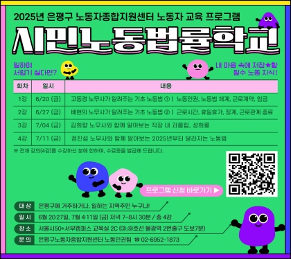 2025 은평구 노동자종합지원센터 노동자  교육프로그램
시민노동법률학교
   1강. 고동경 노무사가 알려주는 기초 노동법 ①ㅣ 노동인권, 노동법 체계, 근로계약, 임금
   2강. 배현의 노무사가 알려주는 기초 노동법 ②ㅣ 근로시간, 휴일휴가, 징계, 근로관계 종료
   3강. 김희향 노무사와 함께 알아보는 직장 내 괴롭힘, 성희롱
   4강. 정진섭 노무사와 함께 알아보는 2025년부터 달라지는 노동법
   ※ 전체 4회 강의를 수강하신 분에 한하여, 수료증을 발급해 드립니다.
대 상 : 은평구에 거주하거나, 일하는 지역주민 누구나 (선착순 20명) 
일 시 : 6월 20일~7월 11일까지, 매주 금요일, 저녁 7시~8시 30분 (총 4강)
장 소 : 서울시50+서부캠퍼스 교육실 2C (③,⑥호선 불광역 2번출구 도보7분)
문의 :  은평구노동자종합지원센터 노동인권팀 02-6952-1873
