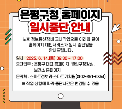 은평구청 홈페이지 일시중단 안내
노후 정보통신장비 교체작업으로 아래와 같이 홈페이지 대민서비스가 일시 중단됨을 안내드립니다.
일시 : 2025. 6. 14.(토) 09:30 ~ 17:00
중단업무 : 은평구 대표 홈페이지, 열린구청장실, 보건소 홈페이지
 문의처 : 스마트정보과 스마트기획팀(☎02-351-6354) ※ 작업 상황에 따라 중단시간은 변경될 수 있음