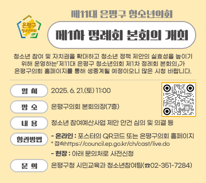 제11대 은평구 청소년의회 제1차 정례회 본회의 개최
청소년 참여 및 자치권을 확대하고 청소년 정책 제안의 실효성을 높이기 위해 운영하는「제11대 은평구 청소년의회 제1차 정례회 본회의」가 은평구의회 홈페이지를 통해 생중계될 예정이오니 많은 시청 바랍니다.
일시 : 2025. 6. 21.(토) 11:00
장소 : 은평구의회 본회의장(7층)
내용 : 청소년 참여예산사업 제안 안건 심의 및 의결 등
참관방법
- 온라인 : 포스터의 QR코드 또는 은평구의회 홈페이지* 접속https://council.ep.go.kr/ch/cast/live.do
- 현장 : 아래 문의처로 사전신청
문의 : 은평구청 시민교육과 청소년참여팀(☎02-351-7284)