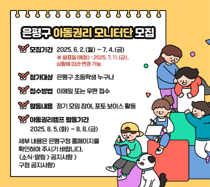 은평구 아동권리 모니터단 모집
모집기간 : 2025. 6. 2.(월) ~ 7. 4.(금) ※ 발표일(예정) : 2025. 7. 11.(금), 상황에 따라 변경 가능
참가대상 : 은평구 초등학생 누구나
접수방법 : 이메일 또는 우편 접수
활동내용 : 정기 모임 참여, 포토 보이스 활동
아동권리캠프 활동기간 : 2025. 8. 5.(화) ~ 8. 8.(금)
세부 내용은 은평구청 홈페이지를 확인하여 주시기 바랍니다. (소식·알림 > 공지사항 > 구청 공지사항)