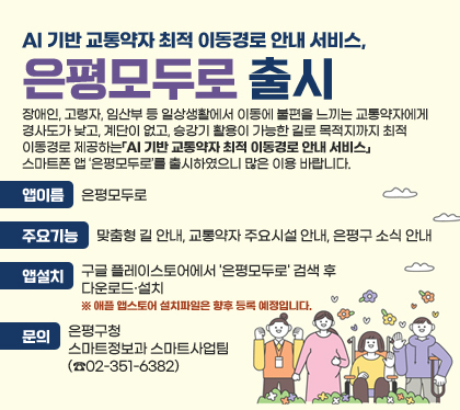 AI 기반 교통약자 최적 이동경로 안내 서비스,‘은평모두로’출시
장애인, 고령자, 임산부 등 일상생활에서 이동에 불편을 느끼는 교통약자에게 경사도가 낮고, 계단이 없고, 승강기 활용이 가능한 길로 목적지까지 최적 이동경로 제공하는「AI 기반 교통약자 최적 이동경로 안내 서비스」스마트폰 앱 ‘은평모두로’를 출시하였으니 많은 이용 바랍니다.
앱이름 : 은평모두로
주요기능 : 맞춤형 길 안내, 교통약자 주요시설 안내, 은평구 소식 안내
앱설치 : 구글 플레이스토어에서 '은평모두로' 검색 후 다운로드·설치
※ 애플 앱스토어 설치파일은 향후 등록 예정입니다.
문의 : 은평구청 스마트정보과 스마트사업팀(☎02-351-6382)