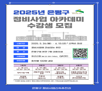 <2025년 은평구 정비사업 아카데미 수강생 모집>
 ㅇ 신청기간 : 2025. 5. 26.(월)~6.13.(금) *선착순 마감
 ㅇ 강의장소 : 은평구청 본관 7층 대회의실
 ㅇ 시    간 : 18:30~20:30 
 ㅇ 참석대상 : 정비사업에 관심있는 주민(100명 내외)
 ㅇ 신청방법 : 유선신청(351-7455), QR코드(팜플렛 참조)
 ㅇ 모집인원 : 회차별 100명 내외