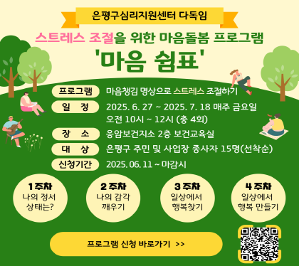 스트레스 조절 심리 프로그램 참여자 모집

○ 프로그램 : 마음쉼표 – 마음챙김 명상으로 스트레스 조절하기
○ 신청기간 : 6월 11일(수) ~ 마감시 ※선착순 15명, 4회기 모두 참석자
○ 신청방법 : QR코드를 통한 온라인접수              
○ 장소 : 응암보건지소 2층 보건교육실
○ 일정 : 6월 27일 ~ 7월 18일(금) 10:00 ~ 12:00(총 4회)
○ 대상 : 은평구 주민 및 사업장 종사자 15명 선착순
○ 문의번호 : 건강관리과☎(02)351-8753