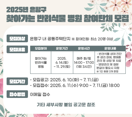 2025년 은평구 찾아가는 반려식물 병원 참여단체 모집
모집대상 : 은평구 내 공동주택단지  ※ 참여인원: 최소 20명 이상
모집내용
모집분야 - 찾아가는 반려식물 병원
운영기간 - 2025. 6. 14.(토) ~ 11. 29.(토)
운영시간 - 매주 화/토 14:00 ~ 17:00 (1회 3시간)
운영내용
- 반려식물 상태 진단 후 생리 장애, 병해충 관리 등 상담 및 치료
- 영양관리 및 화분 분갈이 필요시 지원
※ 1인 화분 3개 한정
모집기간
- 모집공고: 2025. 6. 10.(화) ~ 7. 11.(금)
- 모집접수: 2025. 6. 11.(수) 9:00 ~ 7. 11.(금) 18:00
접수방법 : 이메일 접수
기타 세부사항 붙임 공고문 참조